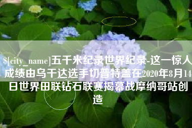 唐山五千米纪录世界纪录-这一惊人成绩由乌干达选手切普特盖在2020年8月14日世界田联钻石联赛揭幕战摩纳哥站创造