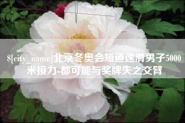 唐山北京冬奥会短道速滑男子5000米接力-都可能与奖牌失之交臂