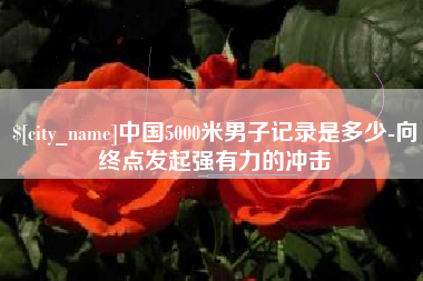 唐山中国5000米男子记录是多少-向终点发起强有力的冲击