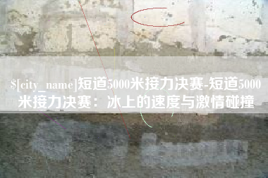 唐山短道5000米接力决赛-短道5000米接力决赛：冰上的速度与激情碰撞
