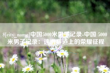 唐山中国5000米男子记录-中国 5000 米男子记录：速滑赛道上的荣耀征程