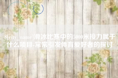 唐山滑冰比赛中的5000米接力属于什么项目-常常引发体育爱好者的探讨