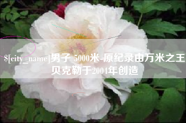 唐山男子 5000米-原纪录由万米之王贝克勒于2004年创造