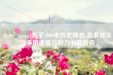 唐山男子5000米历史排名-众多顶尖选手用速度与耐力书写传奇