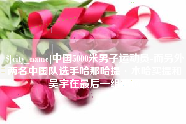 唐山中国5000米男子运动员-而另外两名中国队选手哈那哈提·木哈买提和吴宇在最后一组出场