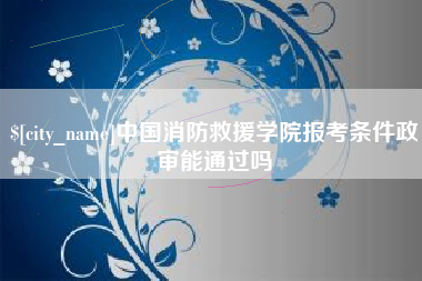 唐山中国消防救援学院报考条件政审能通过吗